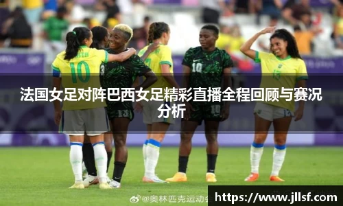 法国女足对阵巴西女足精彩直播全程回顾与赛况分析