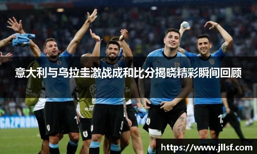 意大利与乌拉圭激战成和比分揭晓精彩瞬间回顾